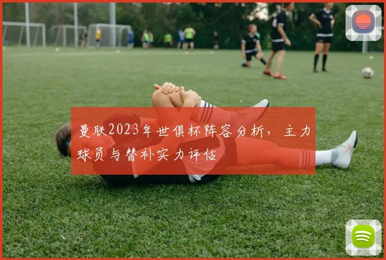 曼联2023年世俱杯阵容分析，主力球员与替补实力评估