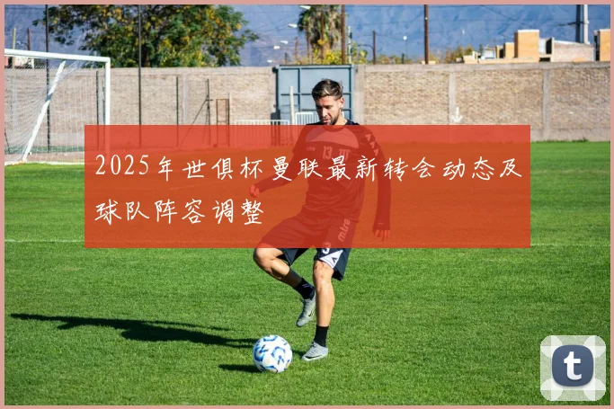 2025年世俱杯曼联最新转会动态及球队阵容调整